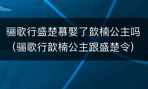 骊歌行盛楚慕娶了歆楠公主吗（骊歌行歆楠公主跟盛楚令）