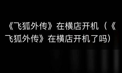 《飞狐外传》在横店开机（《飞狐外传》在横店开机了吗）