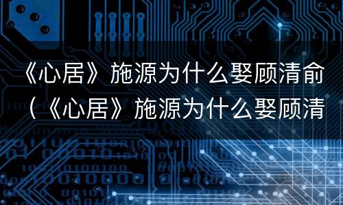 《心居》施源为什么娶顾清俞（《心居》施源为什么娶顾清俞的妻子）