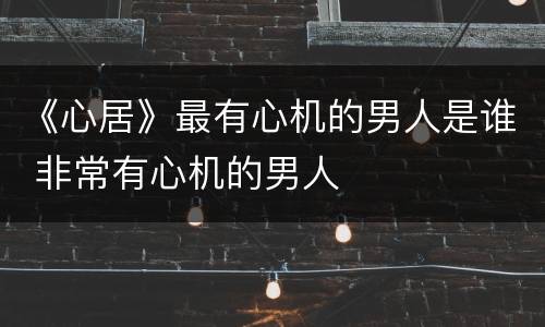 《心居》最有心机的男人是谁 非常有心机的男人