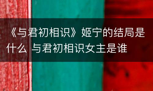 《与君初相识》姬宁的结局是什么 与君初相识女主是谁