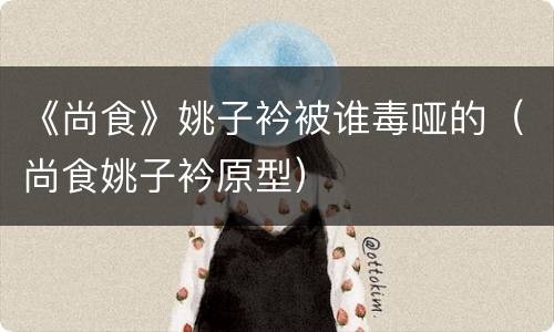 《尚食》姚子衿被谁毒哑的（尚食姚子衿原型）