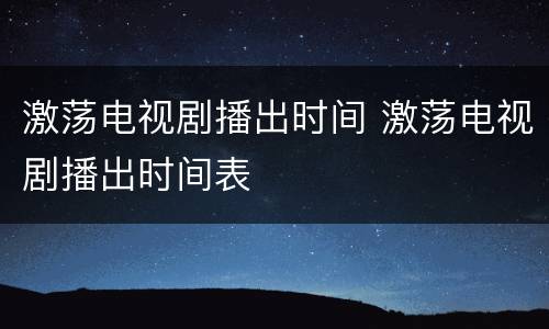 激荡电视剧播出时间 激荡电视剧播出时间表
