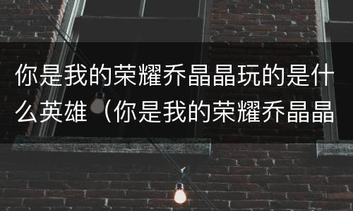 你是我的荣耀乔晶晶玩的是什么英雄（你是我的荣耀乔晶晶用的英雄）