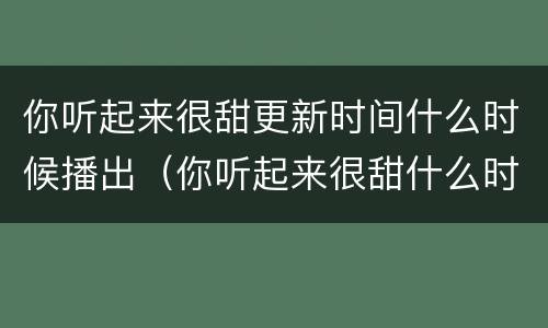 你听起来很甜更新时间什么时候播出（你听起来很甜什么时候更新?）
