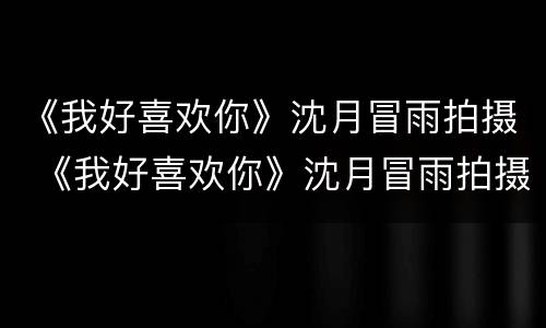 《我好喜欢你》沈月冒雨拍摄 《我好喜欢你》沈月冒雨拍摄花絮