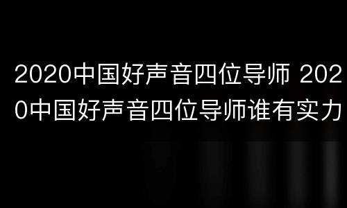 2020中国好声音四位导师 2020中国好声音四位导师谁有实力