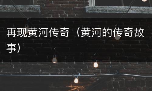 再现黄河传奇（黄河的传奇故事）