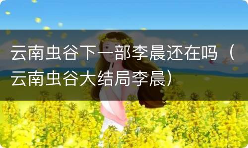 云南虫谷下一部李晨还在吗（云南虫谷大结局李晨）