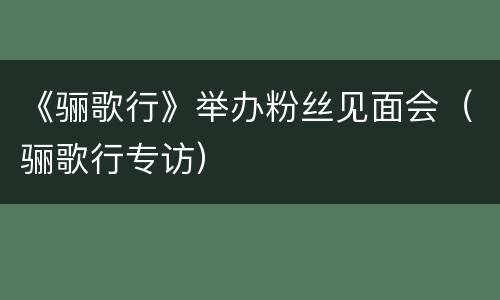 《骊歌行》举办粉丝见面会（骊歌行专访）