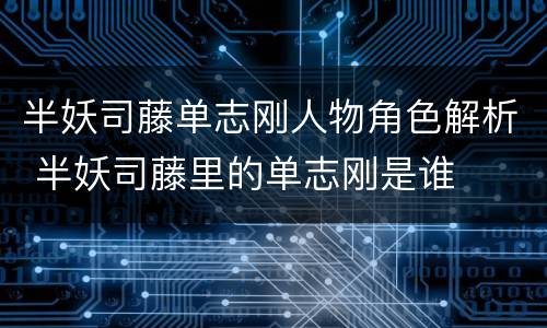 半妖司藤单志刚人物角色解析 半妖司藤里的单志刚是谁