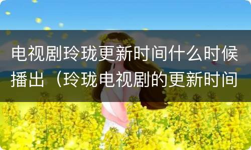 电视剧玲珑更新时间什么时候播出（玲珑电视剧的更新时间）