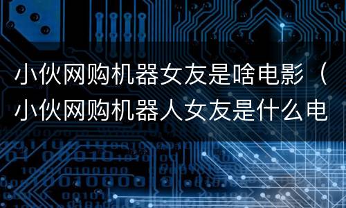 小伙网购机器女友是啥电影（小伙网购机器人女友是什么电影）