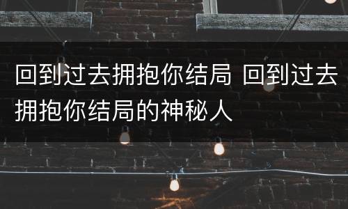 回到过去拥抱你结局 回到过去拥抱你结局的神秘人