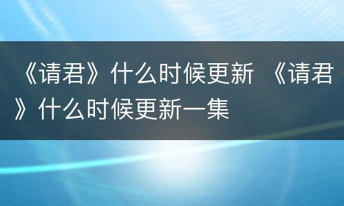 《请君》什么时候更新 《请君》什么时候更新一集