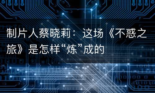 制片人蔡晓莉：这场《不惑之旅》是怎样“炼”成的