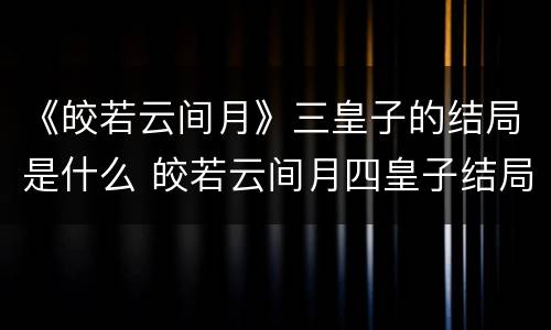 《皎若云间月》三皇子的结局是什么 皎若云间月四皇子结局
