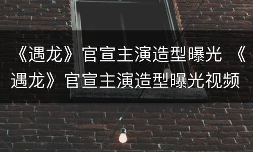 《遇龙》官宣主演造型曝光 《遇龙》官宣主演造型曝光视频