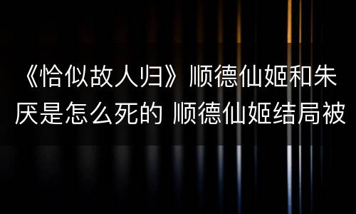 《恰似故人归》顺德仙姬和朱厌是怎么死的 顺德仙姬结局被谁杀了