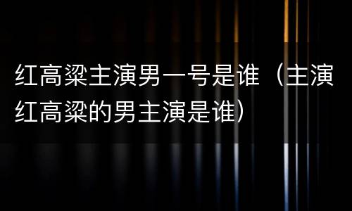红高粱主演男一号是谁（主演红高粱的男主演是谁）