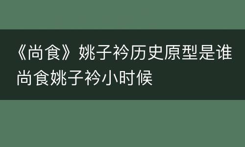 《尚食》姚子衿历史原型是谁 尚食姚子衿小时候