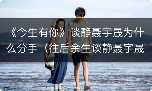 《今生有你》谈静聂宇晟为什么分手（往后余生谈静聂宇晟）