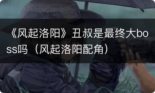 《风起洛阳》丑叔是最终大boss吗（风起洛阳配角）