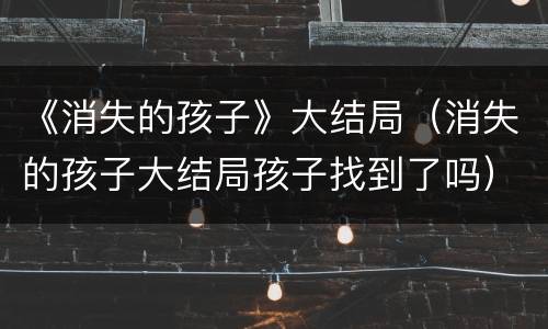 《消失的孩子》大结局（消失的孩子大结局孩子找到了吗）