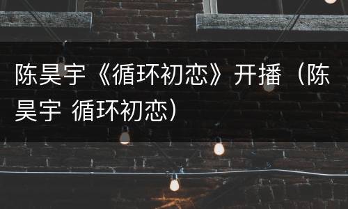 陈昊宇《循环初恋》开播（陈昊宇 循环初恋）