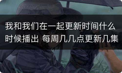 我和我们在一起更新时间什么时候播出 每周几几点更新几集