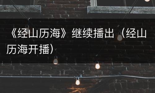 《经山历海》继续播出（经山历海开播）