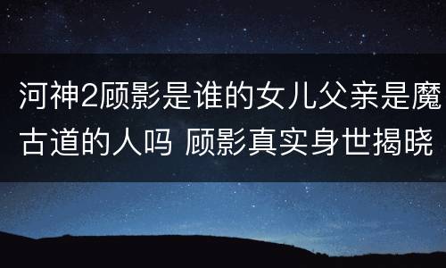 河神2顾影是谁的女儿父亲是魔古道的人吗 顾影真实身世揭晓