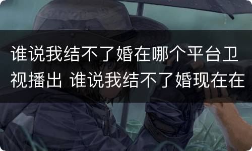 谁说我结不了婚在哪个平台卫视播出 谁说我结不了婚现在在哪个卫视播出