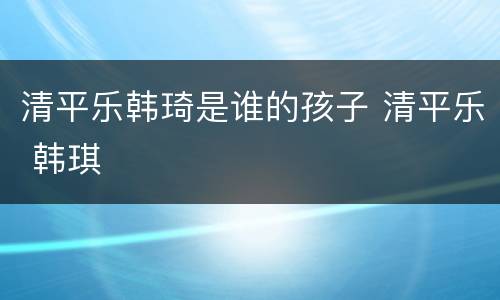 清平乐韩琦是谁的孩子 清平乐 韩琪