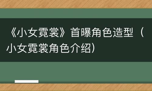 《小女霓裳》首曝角色造型（小女霓裳角色介绍）