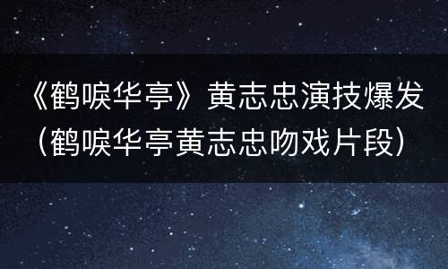 《鹤唳华亭》黄志忠演技爆发（鹤唳华亭黄志忠吻戏片段）