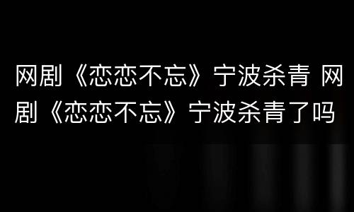 网剧《恋恋不忘》宁波杀青 网剧《恋恋不忘》宁波杀青了吗