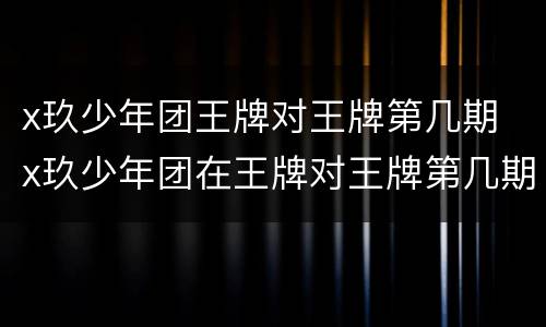 x玖少年团王牌对王牌第几期 x玖少年团在王牌对王牌第几期