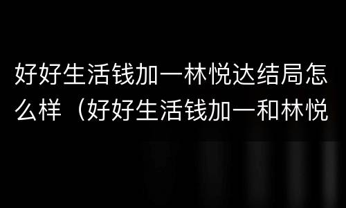 好好生活钱加一林悦达结局怎么样（好好生活钱加一和林悦达结局）