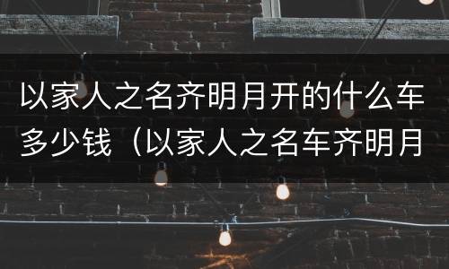 以家人之名齐明月开的什么车多少钱（以家人之名车齐明月妈妈）