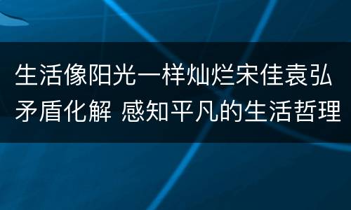 生活像阳光一样灿烂宋佳袁弘矛盾化解 感知平凡的生活哲理