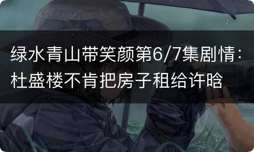绿水青山带笑颜第6/7集剧情：杜盛楼不肯把房子租给许晗
