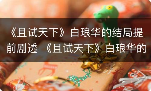 《且试天下》白琅华的结局提前剧透 《且试天下》白琅华的结局提前剧透了吗