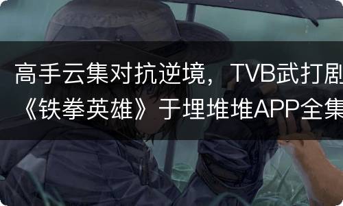 高手云集对抗逆境，TVB武打剧《铁拳英雄》于埋堆堆APP全集上线