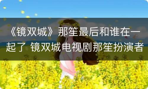 《镜双城》那笙最后和谁在一起了 镜双城电视剧那笙扮演者