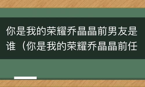 你是我的荣耀乔晶晶前男友是谁（你是我的荣耀乔晶晶前任）