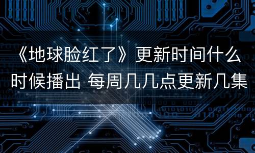 《地球脸红了》更新时间什么时候播出 每周几几点更新几集