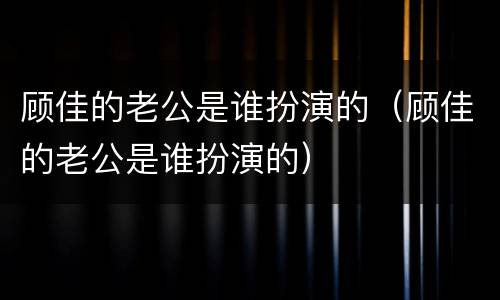 顾佳的老公是谁扮演的（顾佳的老公是谁扮演的）