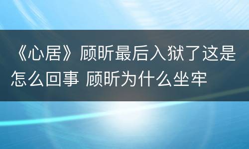 《心居》顾昕最后入狱了这是怎么回事 顾昕为什么坐牢