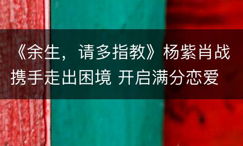 《余生，请多指教》杨紫肖战携手走出困境 开启满分恋爱